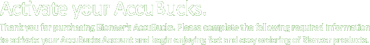Activate your AccuBucks.  Thank you for purchasing Bioneer's AccuBucks.  Please complete the following required information to activate your AccuBucks Account and begin enjoying fast and easy ordering of Bioneer products.